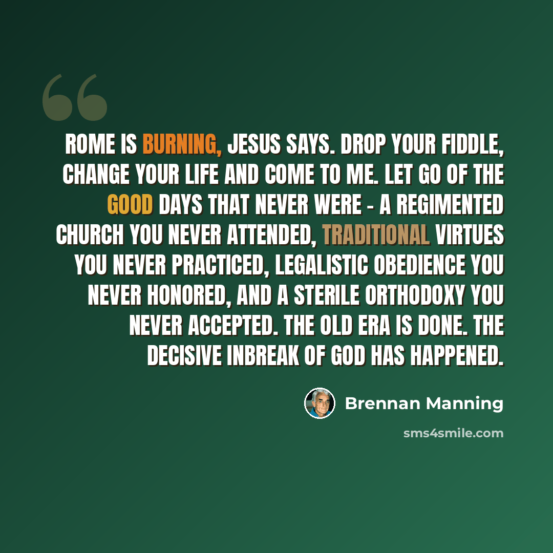 “Rome is burning, Jesus says. Drop your fiddle, change your life and come to Me. Let go of the good days that never were - a regimented church you never attended, traditional virtues you never practiced, legalistic obedience you never honored, and a sterile orthodoxy you never accepted. The old era…” quote by Brennan Manning