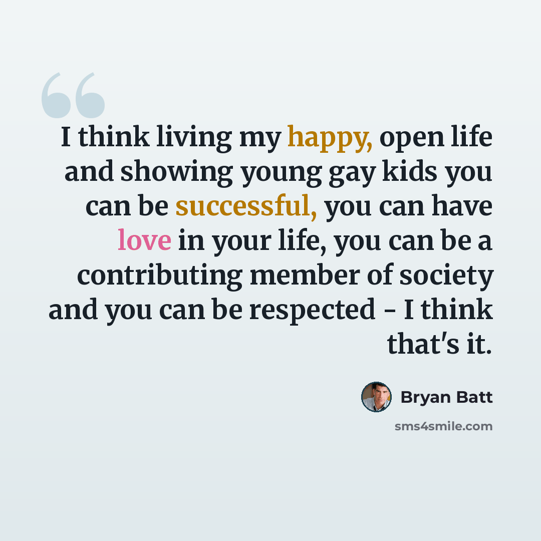 “I think living my happy, open life and showing young gay kids you can be successful, you can have love in your life, you can be a contributing member of society and you can be respected - I think that's it.” quote by Bryan Batt