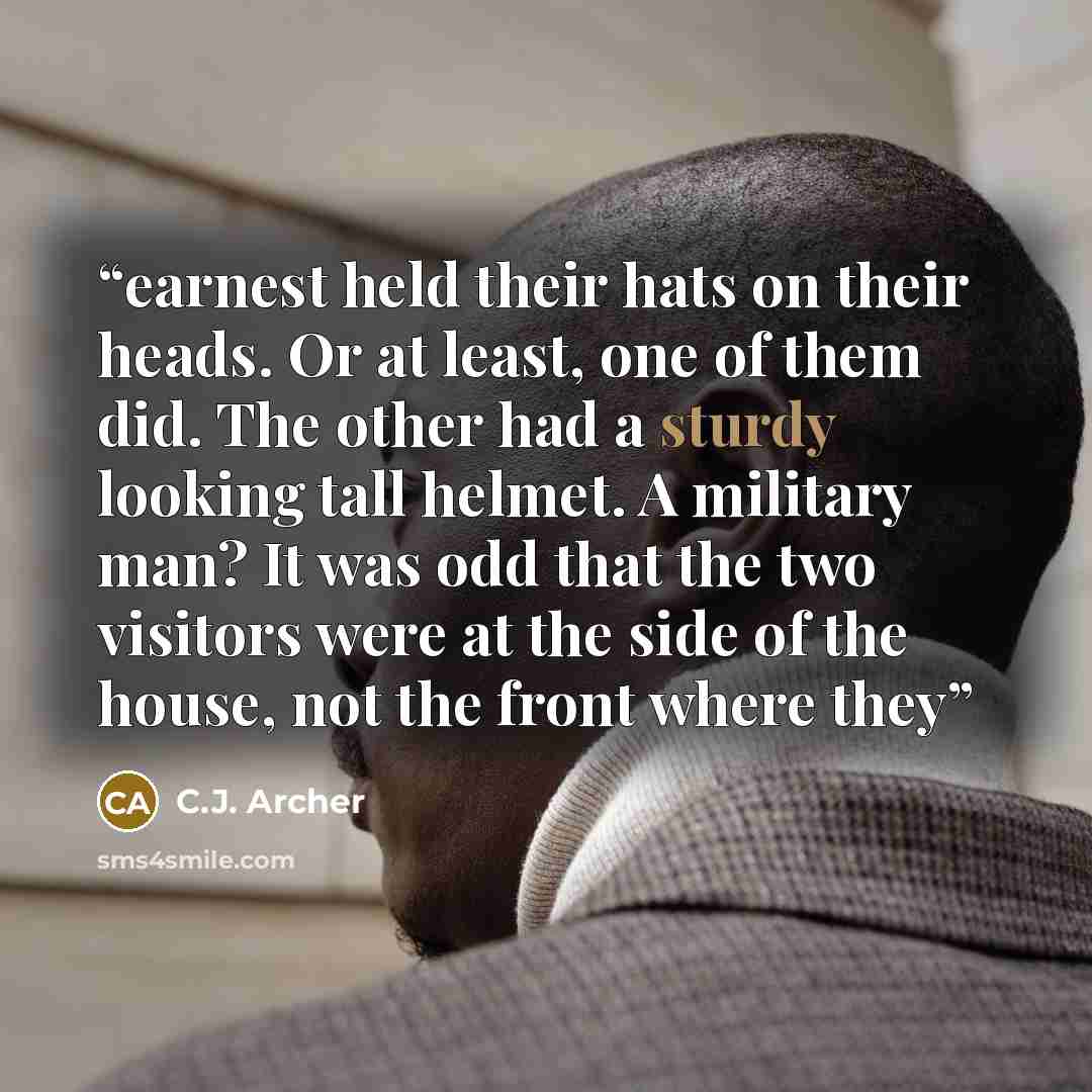 “earnest held their hats on their heads. Or at least, one of them did. The other had a sturdy looking tall helmet. A military man? It was odd that the two visitors were at the side of the house, not the front where they” quote by C.J. Archer