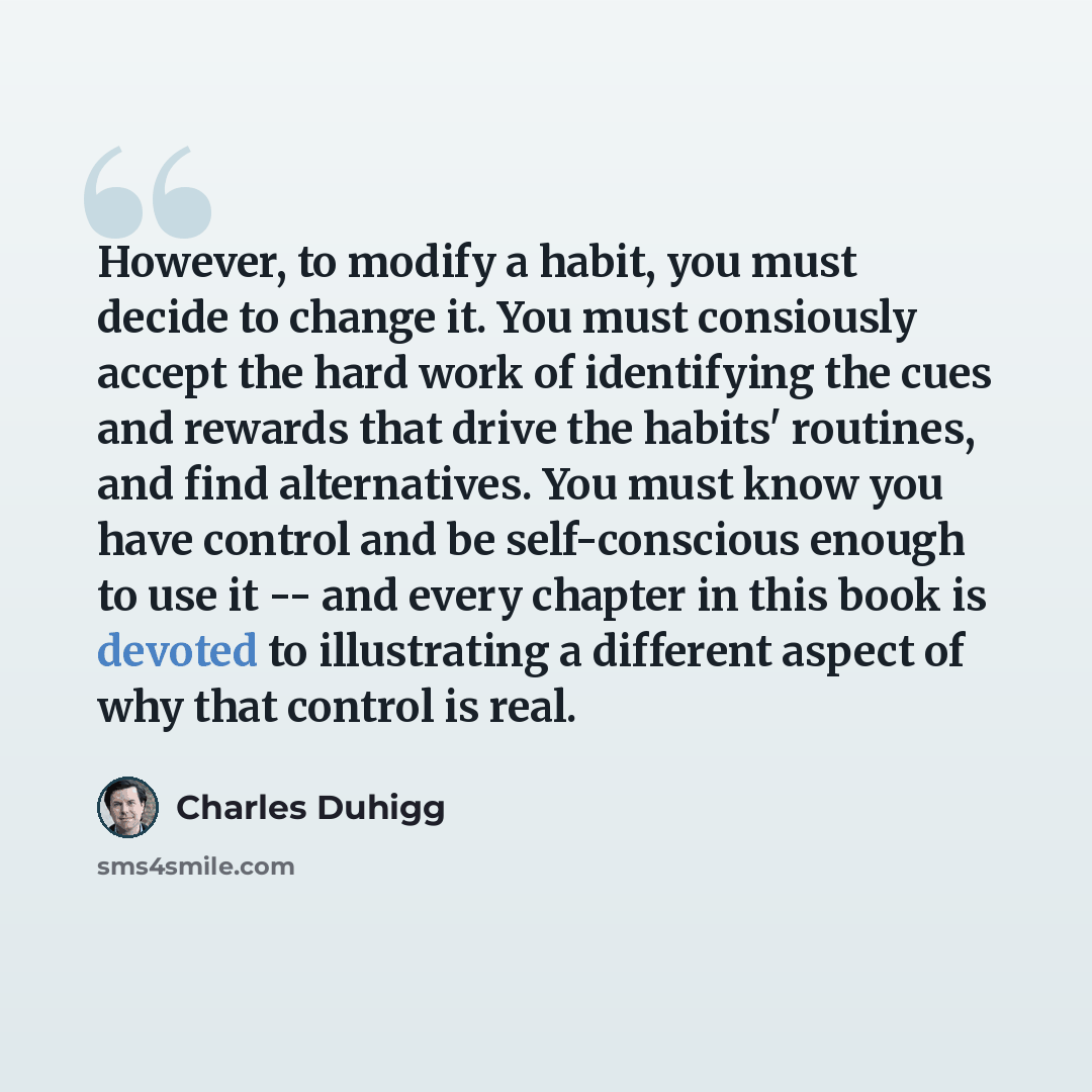 “However, to modify a habit, you must decide to change it. You must consiously accept the hard work of identifying the cues and rewards that drive the habits' routines, and find alternatives. You must know you have control and be self-conscious enough to use it -- and every chapter in this book is…” quote by Charles Duhigg