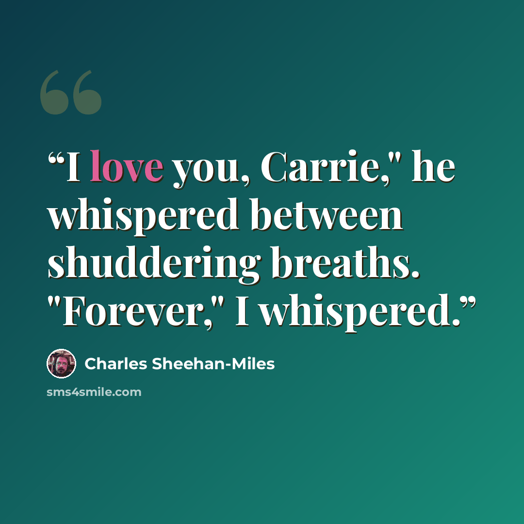 “I love you, Carrie," he whispered between shuddering breaths. "Forever," I whispered.” quote by Charles Sheehan-Miles