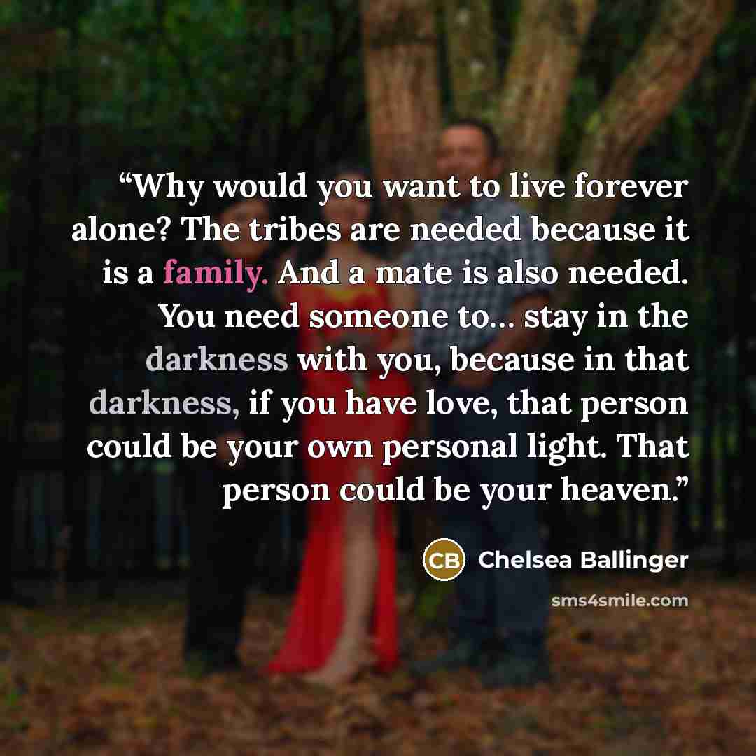 “Why would you want to live forever alone? The tribes are needed because it is a family. And a mate is also needed. You need someone to… stay in the darkness with you, because in that darkness, if you have love, that person could be your own personal light. That person could be your heaven.” quote by Chelsea Ballinger