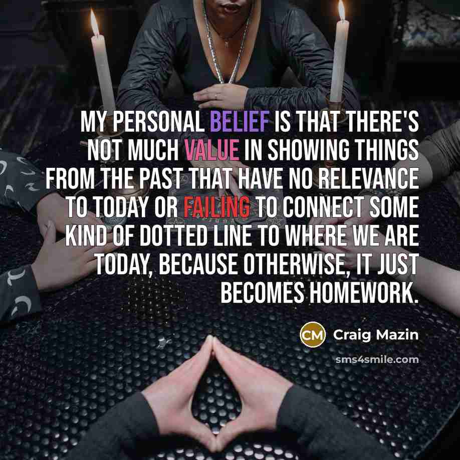 “My personal belief is that there's not much value in showing things from the past that have no relevance to today or failing to connect some kind of dotted line to where we are today, because otherwise, it just becomes homework.” quote by Craig Mazin