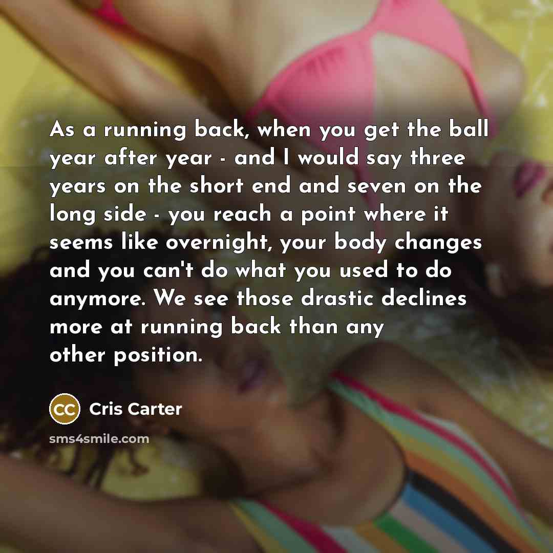 “As a running back, when you get the ball year after year - and I would say three years on the short end and seven on the long side - you reach a point where it seems like overnight, your body changes and you can't do what you used to do anymore. We see those drastic declines more at running back…” quote by Cris Carter
