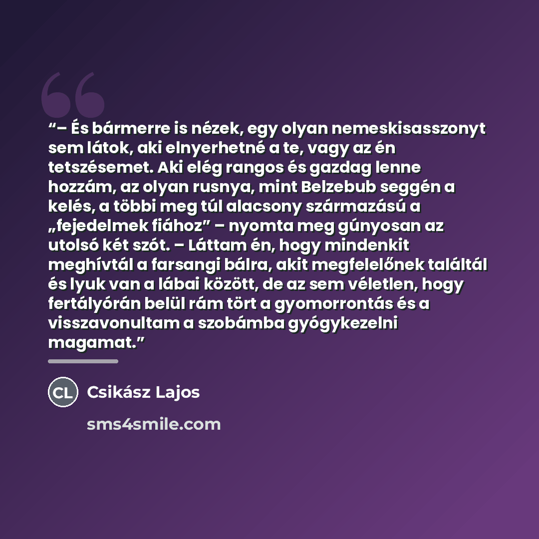 “– És bármerre is nézek, egy olyan nemeskisasszonyt sem látok, aki elnyerhetné a te, vagy az én tetszésemet. Aki elég rangos és gazdag lenne hozzám, az olyan rusnya, mint Belzebub seggén a kelés, a többi meg túl alacsony származású a „fejedelmek fiához” – nyomta meg gúnyosan az utolsó két szót. –…” quote by Csikász Lajos