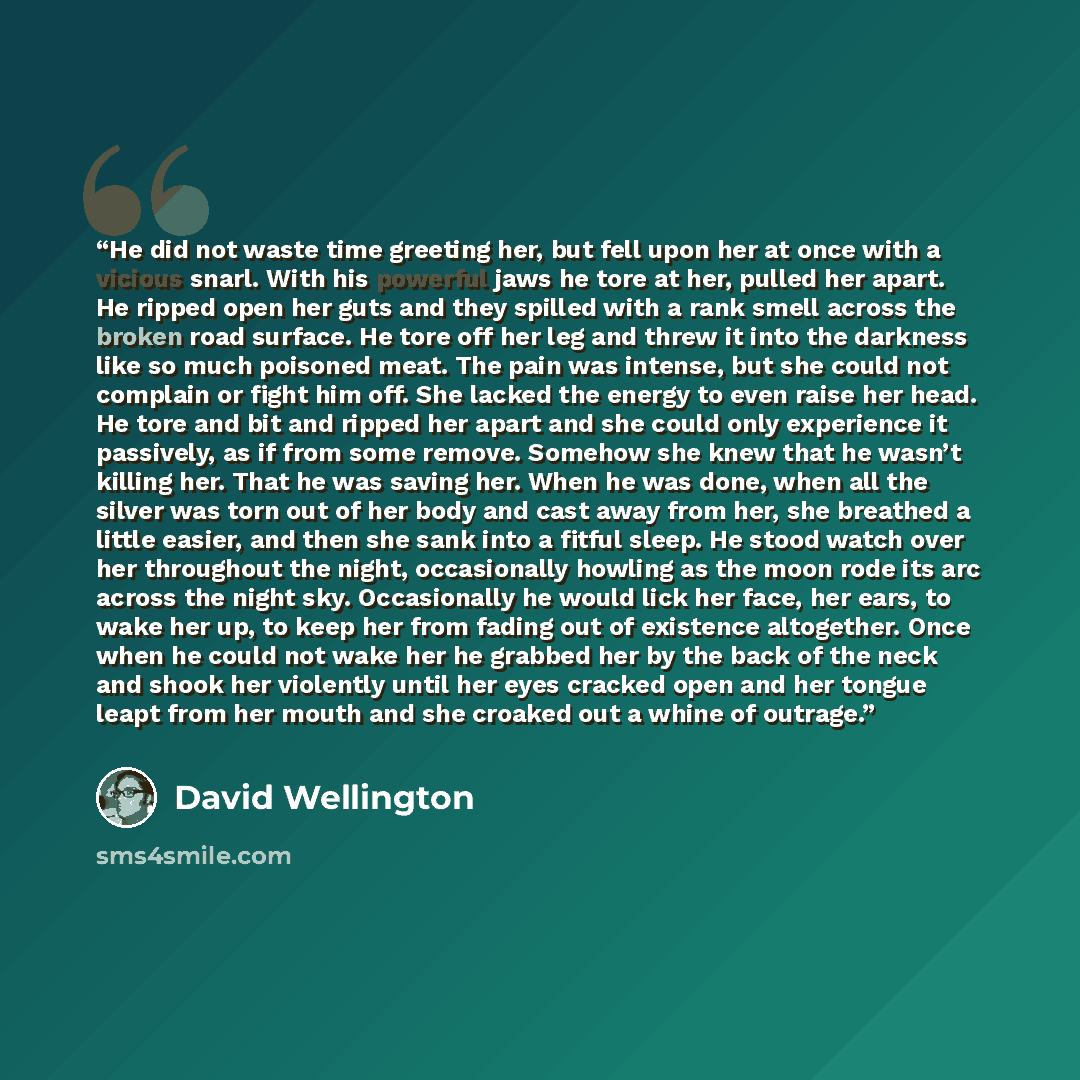 “He did not waste time greeting her, but fell upon her at once with a vicious snarl. With his powerful jaws he tore at her, pulled her apart. He ripped open her guts and they spilled with a rank smell across the broken road surface. He tore off her leg and threw it into the darkness like so much…” quote by David Wellington