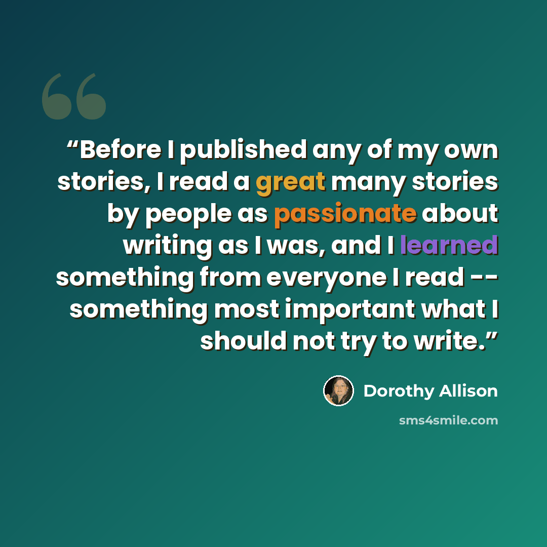 “Before I published any of my own stories, I read a great many stories by people as passionate about writing as I was, and I learned something from everyone I read -- something most important what I should not try to write.” quote by Dorothy Allison
