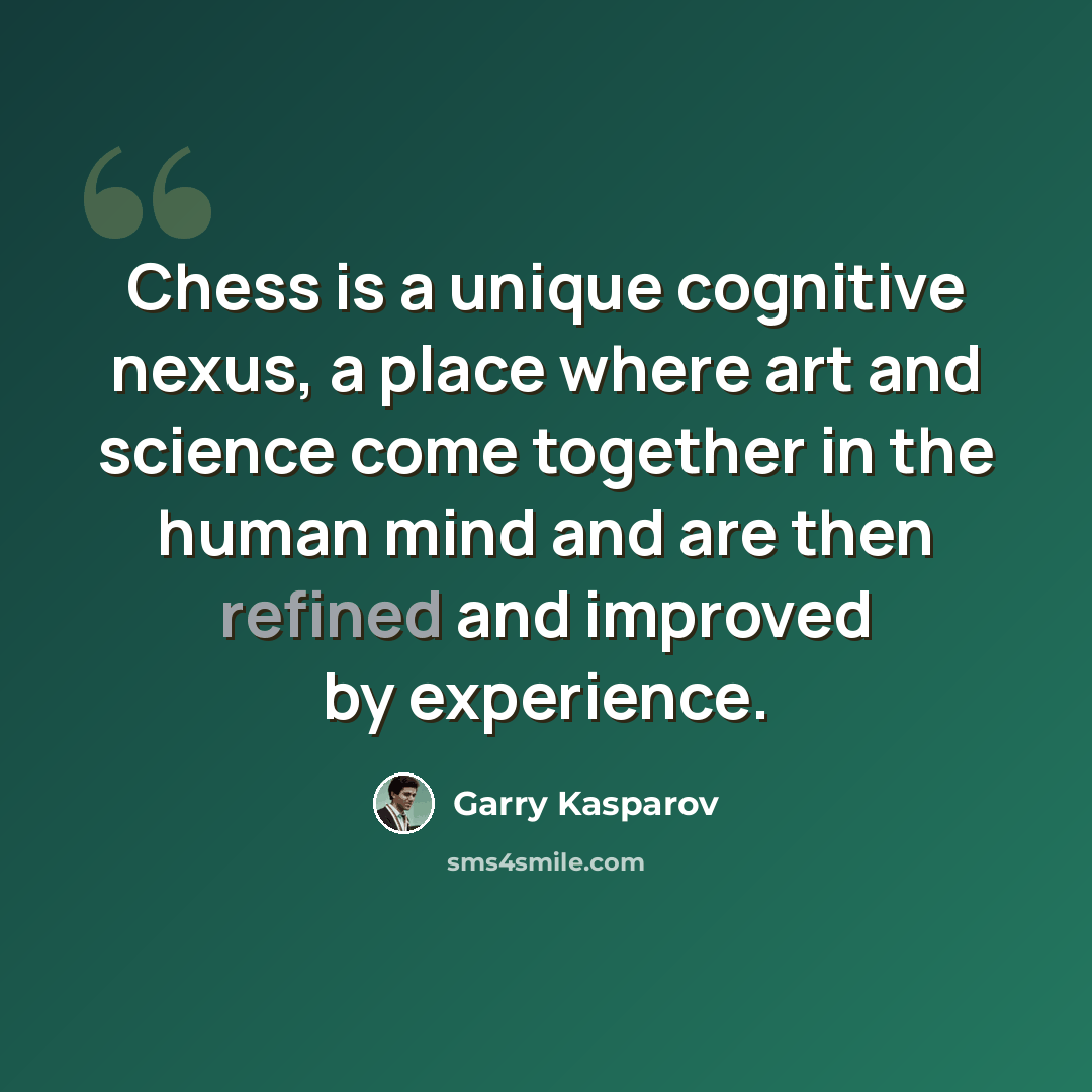 “Chess is a unique cognitive nexus, a place where art and science come together in the human mind and are then refined and improved by experience.” quote by Garry Kasparov