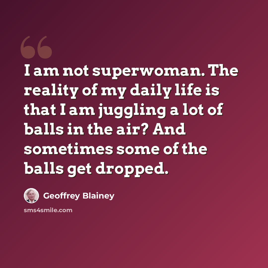 “I am not superwoman. The reality of my daily life is that I am juggling a lot of balls in the air? And sometimes some of the balls get dropped.” quote by Geoffrey Blainey