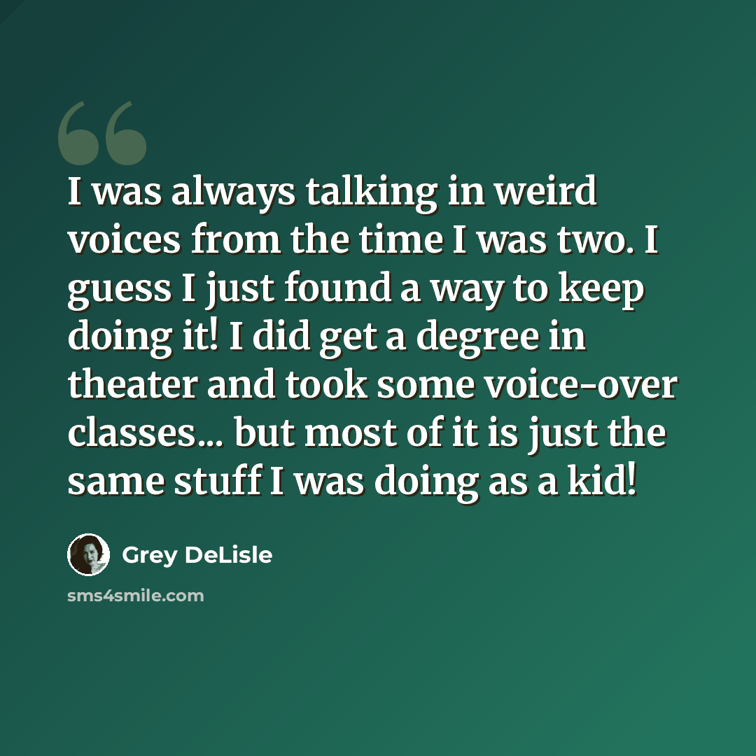 “I was always talking in weird voices from the time I was two. I guess I just found a way to keep doing it! I did get a degree in theater and took some voice-over classes... but most of it is just the same stuff I was doing as a kid!” quote by Grey DeLisle
