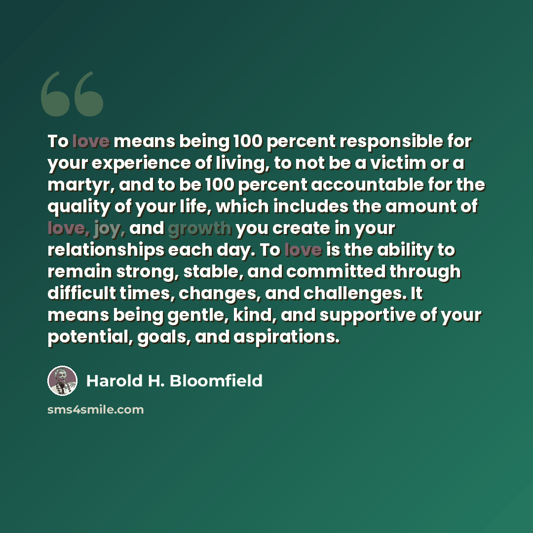 “To love means being 100 percent responsible for your experience of living, to not be a victim or a martyr, and to be 100 percent accountable for the quality of your life, which includes the amount of love, joy, and growth you create in your relationships each day. To love is the ability to remain…” quote by Harold H. Bloomfield