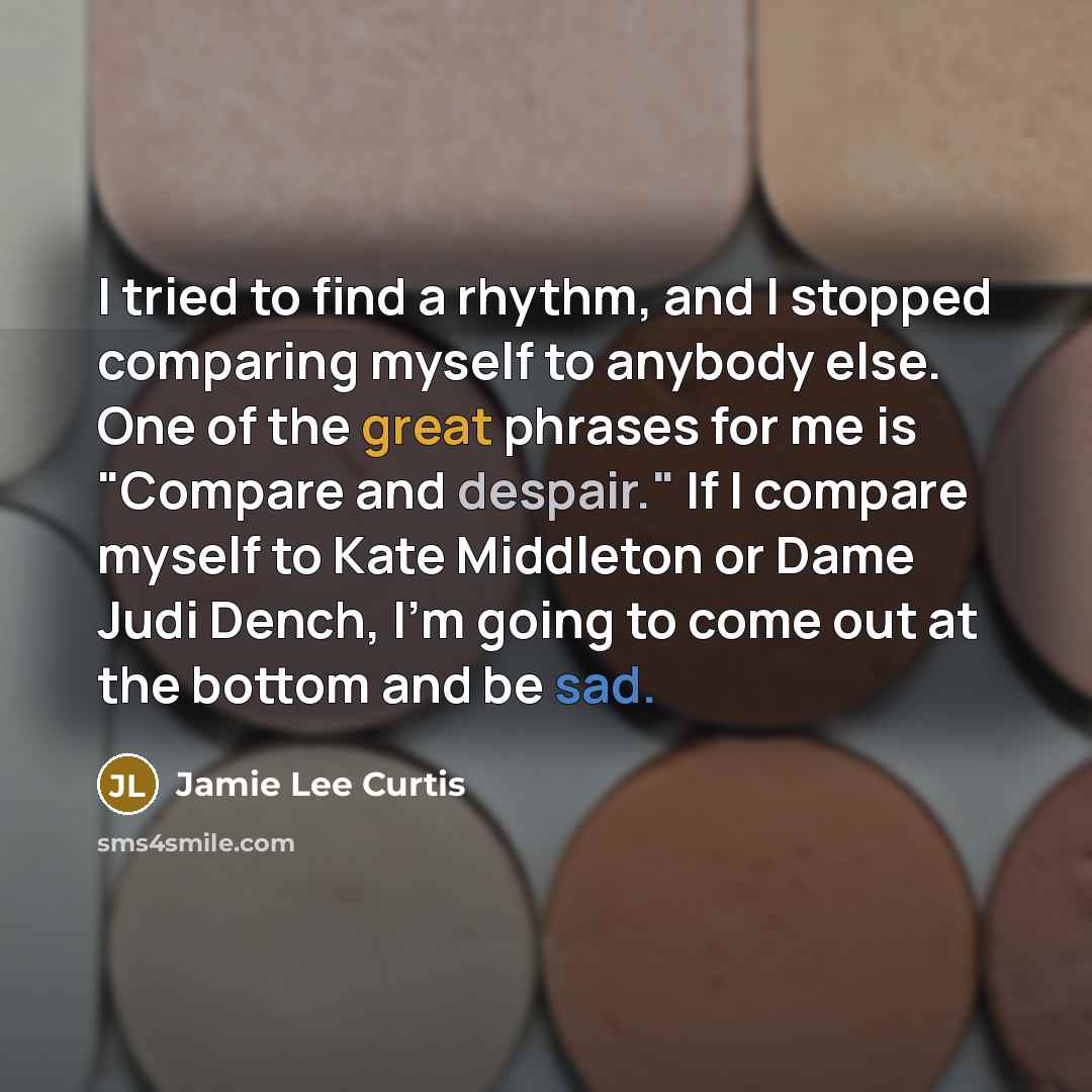 “I tried to find a rhythm, and I stopped comparing myself to anybody else. One of the great phrases for me is "Compare and despair." If I compare myself to Kate Middleton or Dame Judi Dench, I'm going to come out at the bottom and be sad.” quote by Jamie Lee Curtis