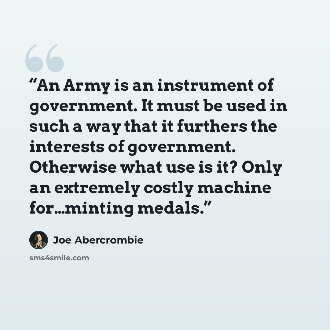 “An Army is an instrument of government. It must be used in such a way that it furthers the interests of government. Otherwise what use is it? Only an extremely costly machine for…minting medals.” quote by Joe Abercrombie