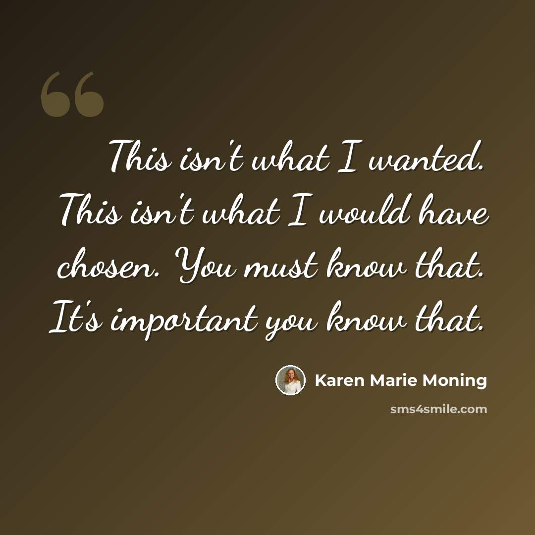 “This isn't what I wanted. This isn't what I would have chosen. You must know that. It's important you know that.” quote by Karen Marie Moning