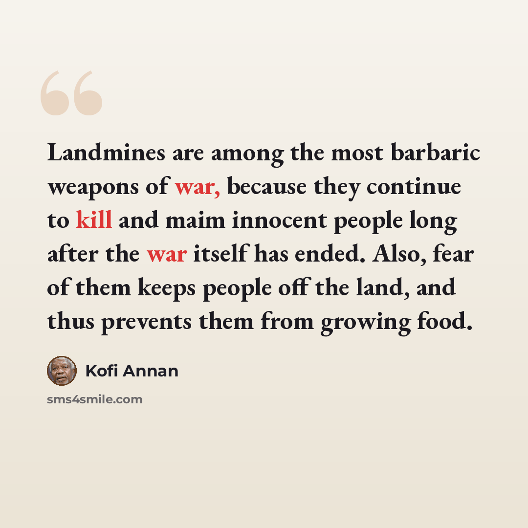 “Landmines are among the most barbaric weapons of war, because they continue to kill and maim innocent people long after the war itself has ended. Also, fear of them keeps people off the land, and thus prevents them from growing food.” quote by Kofi Annan