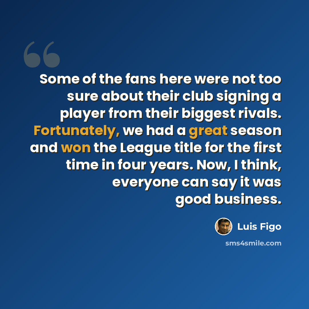 “Some of the fans here were not too sure about their club signing a player from their biggest rivals. Fortunately, we had a great season and won the League title for the first time in four years. Now, I think, everyone can say it was good business.” quote by Luis Figo