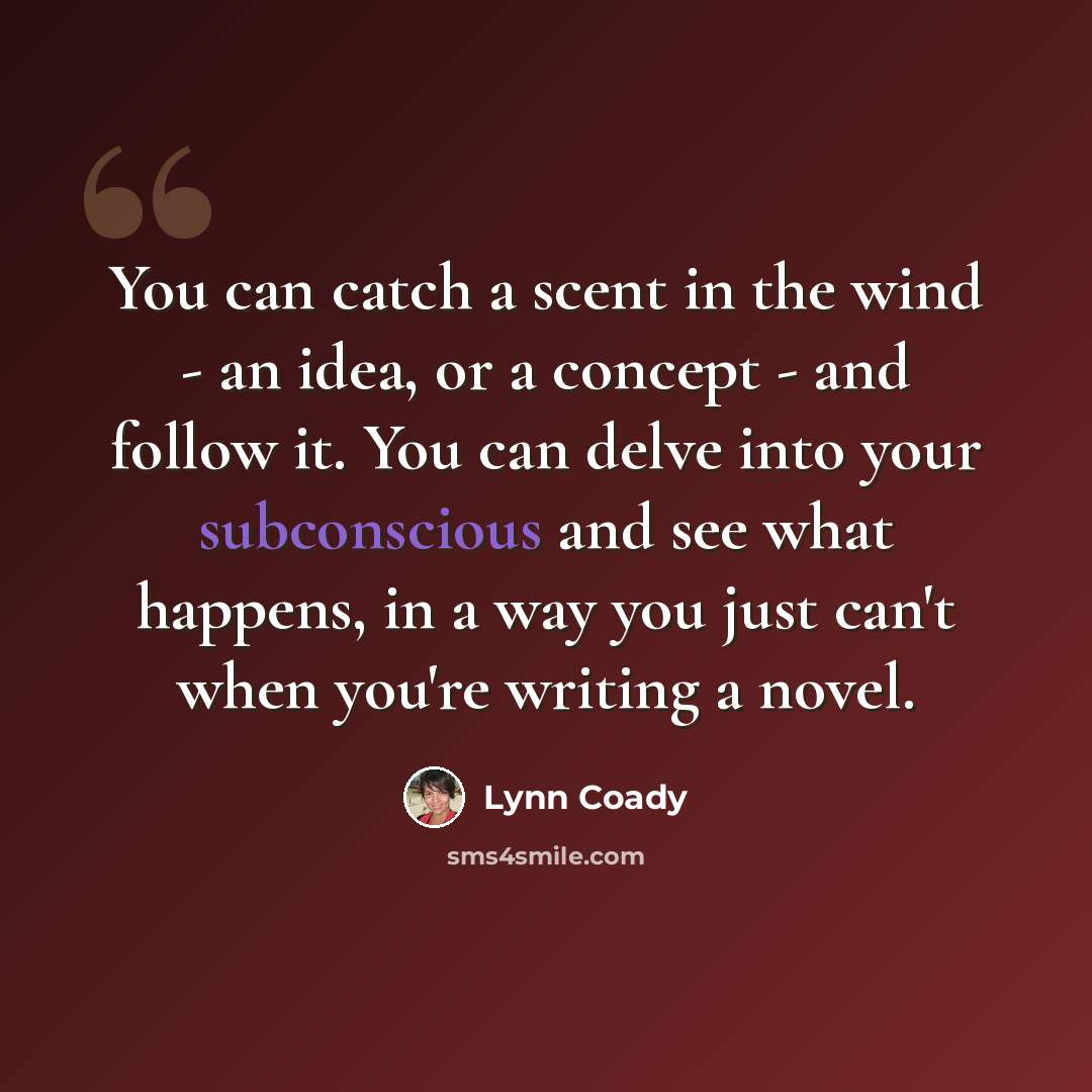 “You can catch a scent in the wind - an idea, or a concept - and follow it. You can delve into your subconscious and see what happens, in a way you just can't when you're writing a novel.” quote by Lynn Coady