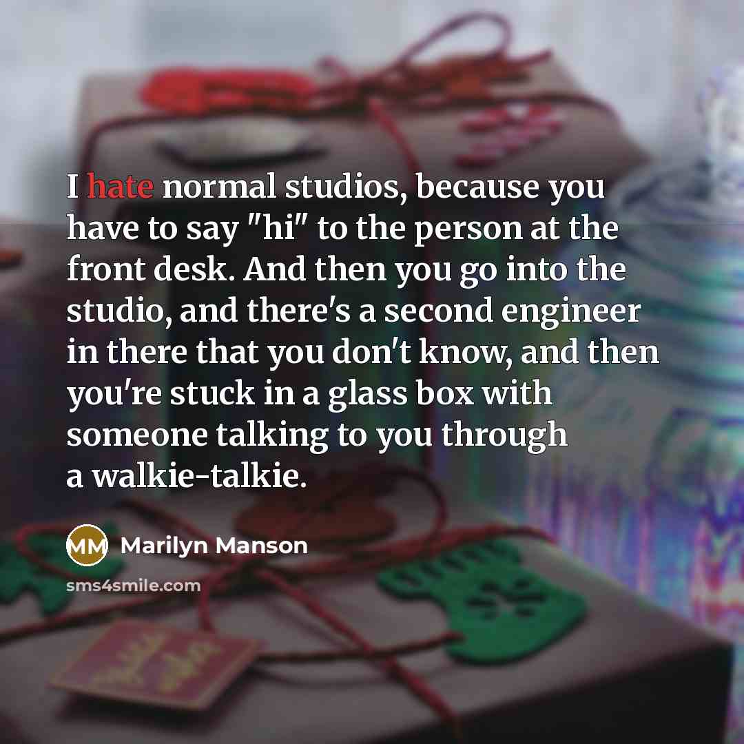 “I hate normal studios, because you have to say "hi" to the person at the front desk. And then you go into the studio, and there's a second engineer in there that you don't know, and then you're stuck in a glass box with someone talking to you through a walkie-talkie.” quote by Marilyn Manson