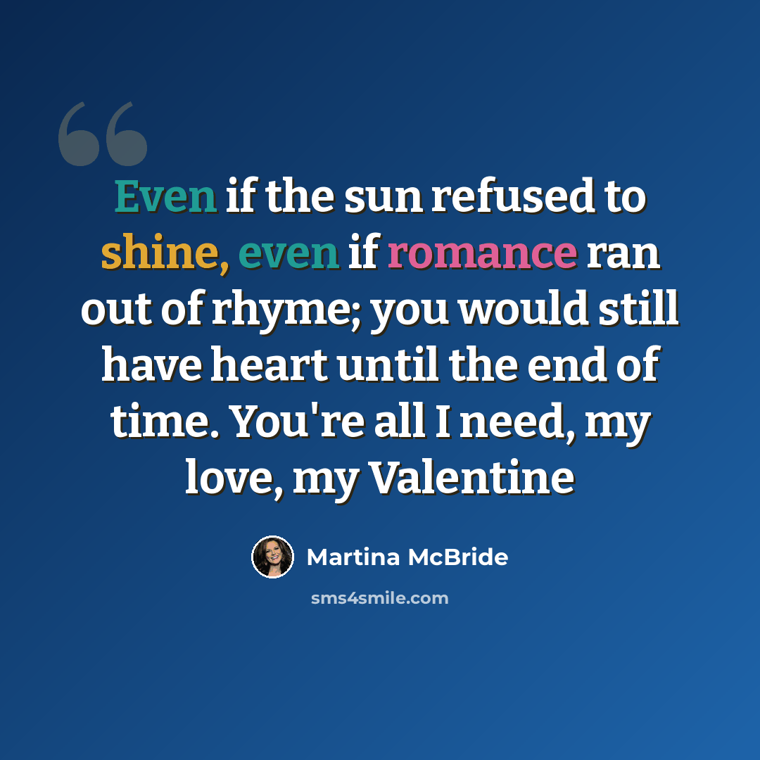 “Even if the sun refused to shine, even if romance ran out of rhyme; you would still have heart until the end of time. You're all I need, my love, my Valentine” quote by Martina McBride