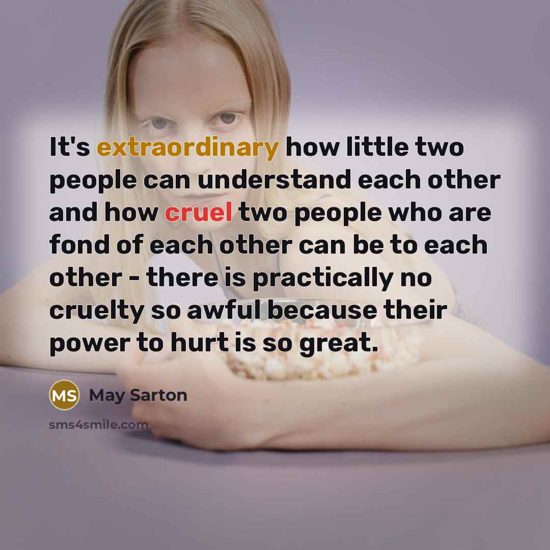 “It's extraordinary how little two people can understand each other and how cruel two people who are fond of each other can be to each other - there is practically no cruelty so awful because their power to hurt is so great.” quote by May Sarton