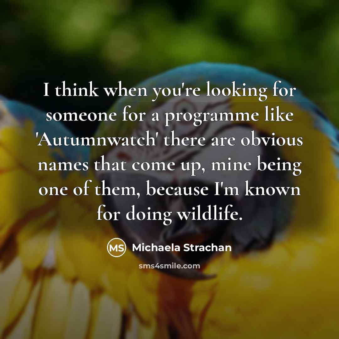 “I think when you're looking for someone for a programme like 'Autumnwatch' there are obvious names that come up, mine being one of them, because I'm known for doing wildlife.” quote by Michaela Strachan