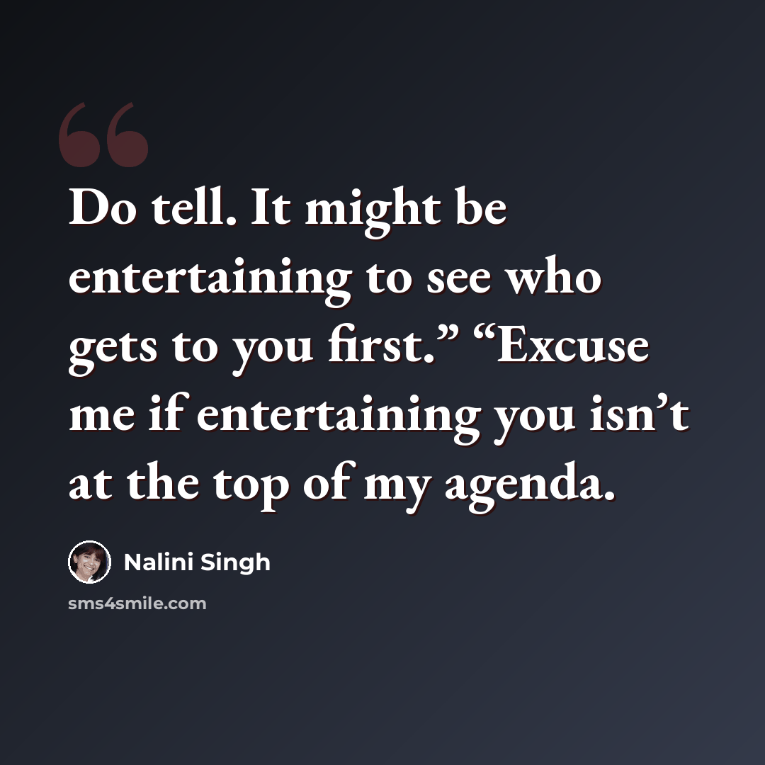 “Do tell. It might be entertaining to see who gets to you first.” “Excuse me if entertaining you isn’t at the top of my agenda.” quote by Nalini Singh
