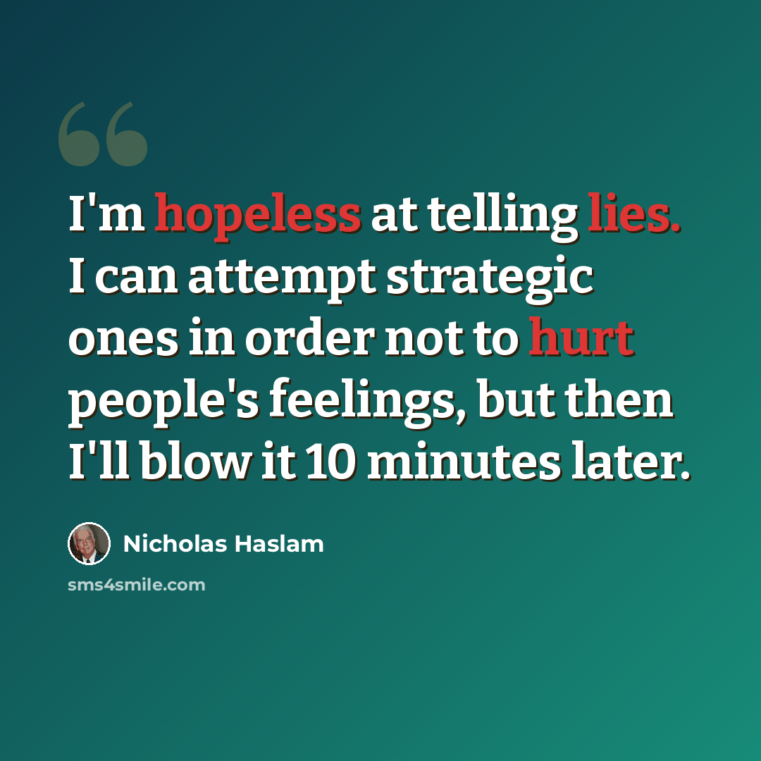 “I'm hopeless at telling lies. I can attempt strategic ones in order not to hurt people's feelings, but then I'll blow it 10 minutes later.” quote by Nicholas Haslam