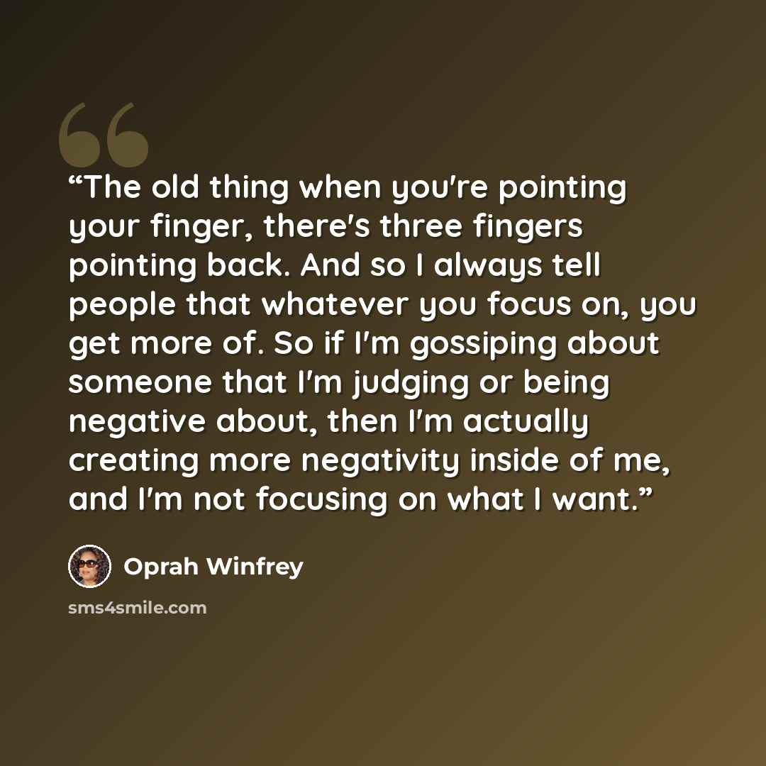 “The old thing when you're pointing your finger, there's three fingers pointing back. And so I always tell people that whatever you focus on, you get more of. So if I'm gossiping about someone that I'm judging or being negative about, then I'm actually creating more negativity inside of me, and I'm…” quote by Oprah Winfrey