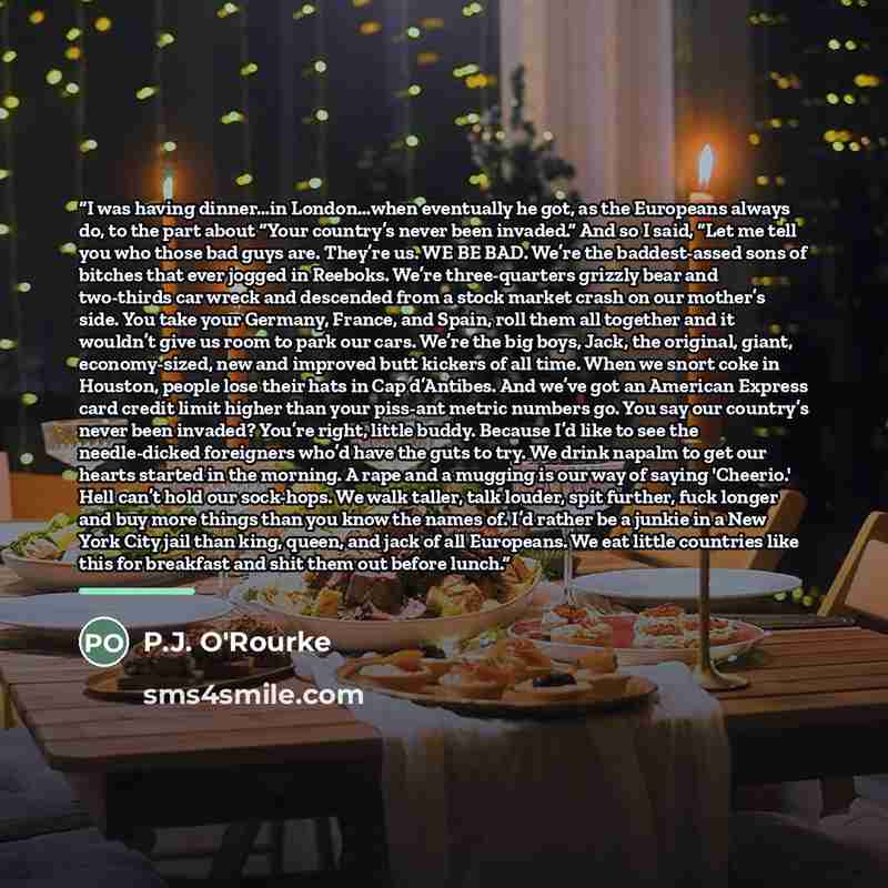 “I was having dinner…in London…when eventually he got, as the Europeans always do, to the part about “Your country’s never been invaded.” And so I said, “Let me tell you who those bad guys are. They’re us. WE BE BAD. We’re the baddest-assed sons of bitches that ever jogged in Reeboks. We’re…” quote by P.J. O'Rourke