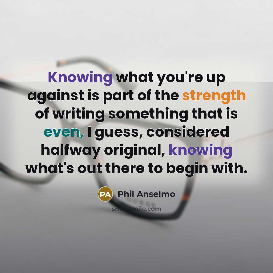 “Knowing what you're up against is part of the strength of writing something that is even, I guess, considered halfway original, knowing what's out there to begin with.” quote by Phil Anselmo