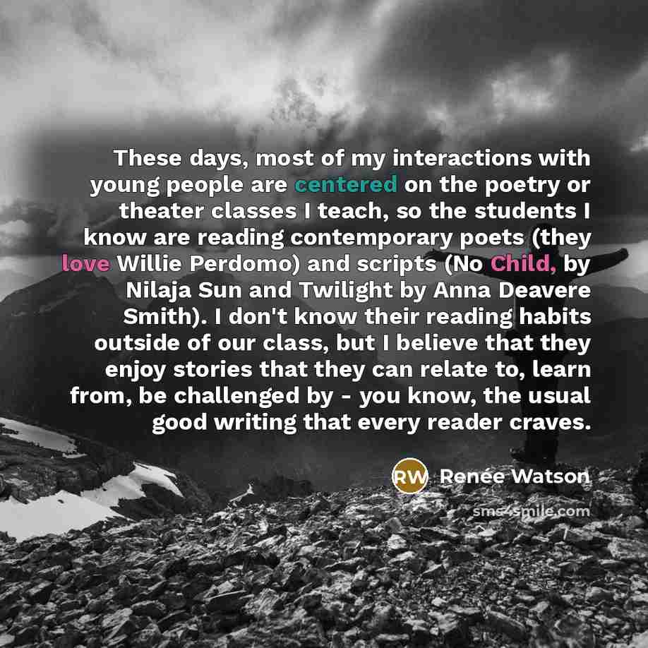 “These days, most of my interactions with young people are centered on the poetry or theater classes I teach, so the students I know are reading contemporary poets (they love Willie Perdomo) and scripts (No Child, by Nilaja Sun and Twilight by Anna Deavere Smith). I don't know their reading habits…” quote by Renee Watson