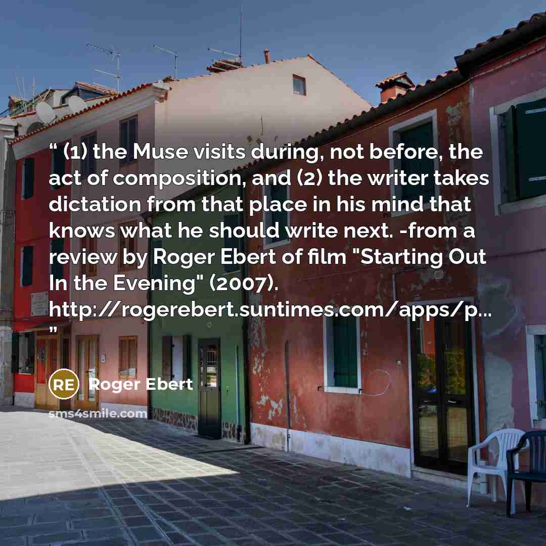 “(1) the Muse visits during, not before, the act of composition, and (2) the writer takes dictation from that place in his mind that knows what he should write next. -from a review by Roger Ebert of film "Starting Out In the Evening" (2007). http://rogerebert.suntimes.com/apps/p...” quote by Roger Ebert