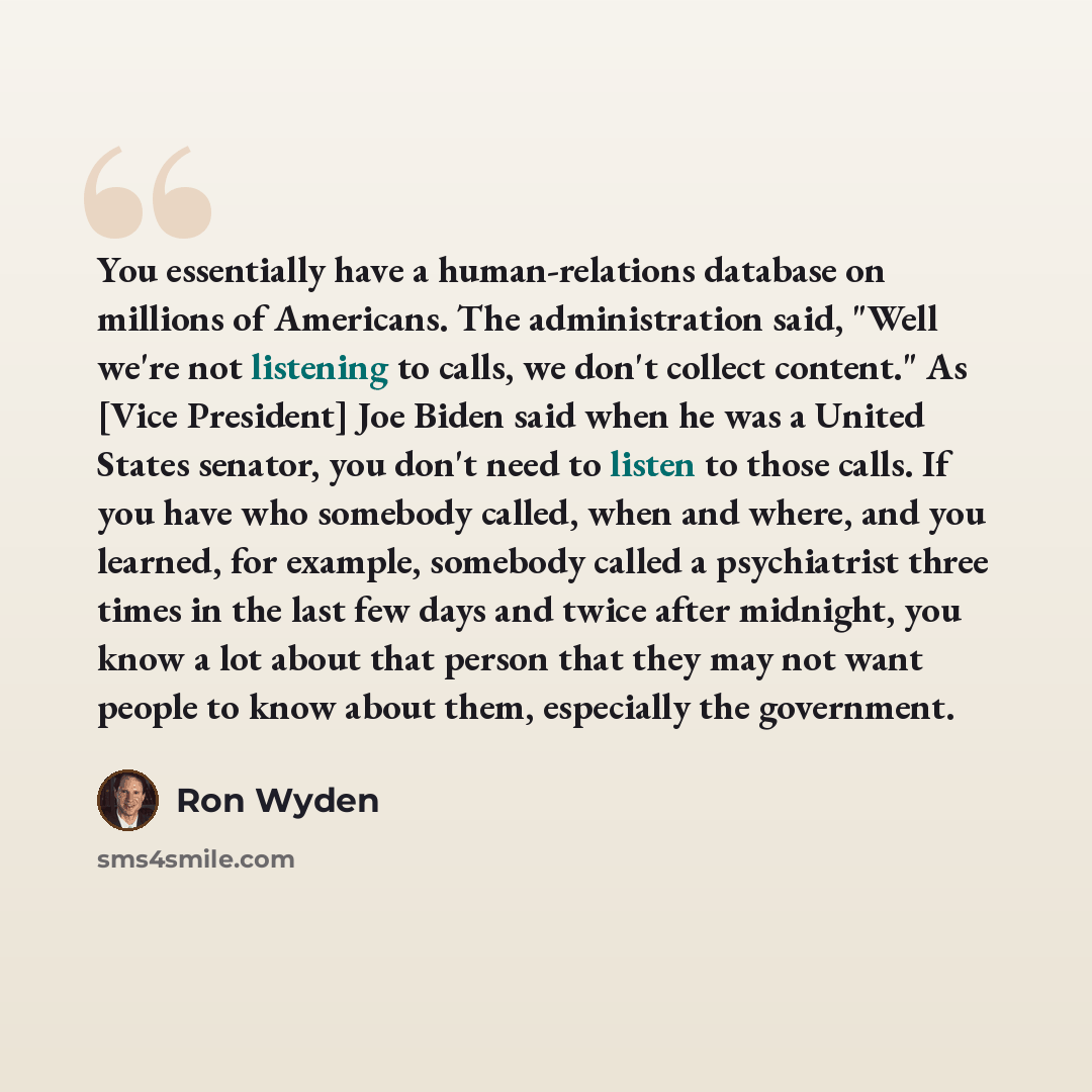 “You essentially have a human-relations database on millions of Americans. The administration said, "Well we're not listening to calls, we don't collect content." As [Vice President] Joe Biden said when he was a United States senator, you don't need to listen to those calls. If you have who…” quote by Ron Wyden
