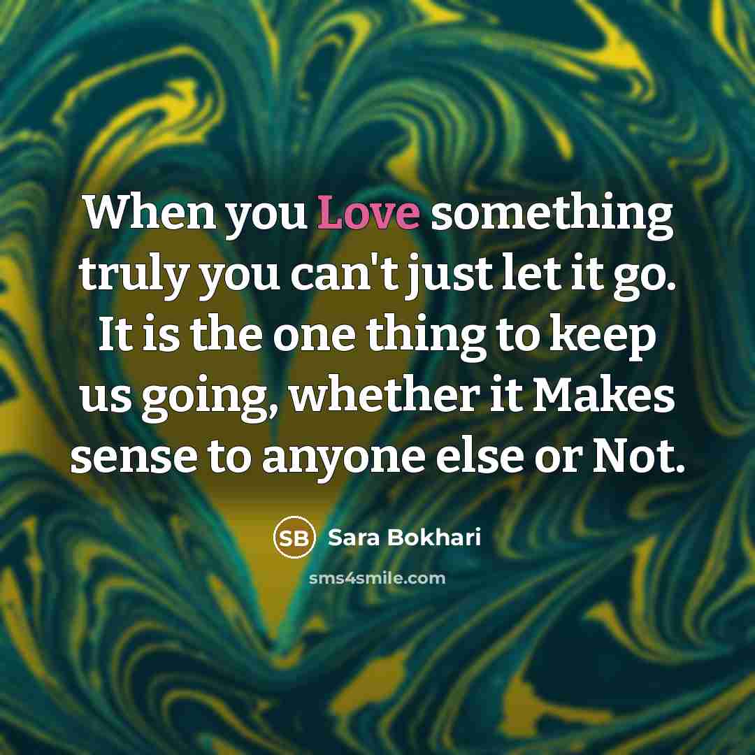 “When you Love something truly you can't just let it go. It is the one thing to keep us going, whether it Makes sense to anyone else or Not.” quote by Sara Bokhari