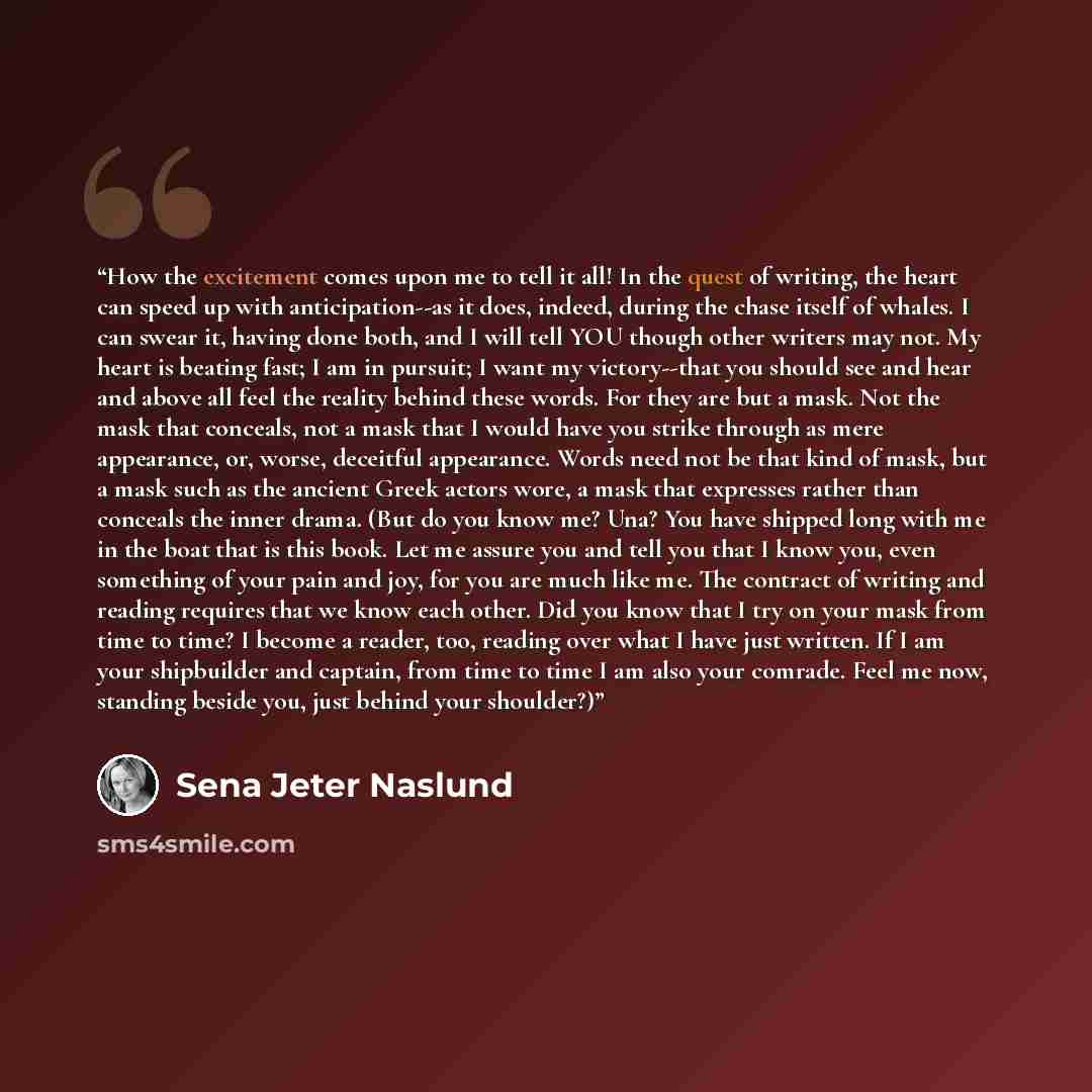 “How the excitement comes upon me to tell it all! In the quest of writing, the heart can speed up with anticipation--as it does, indeed, during the chase itself of whales. I can swear it, having done both, and I will tell YOU though other writers may not. My heart is beating fast; I am in pursuit…” quote by Sena Jeter Naslund