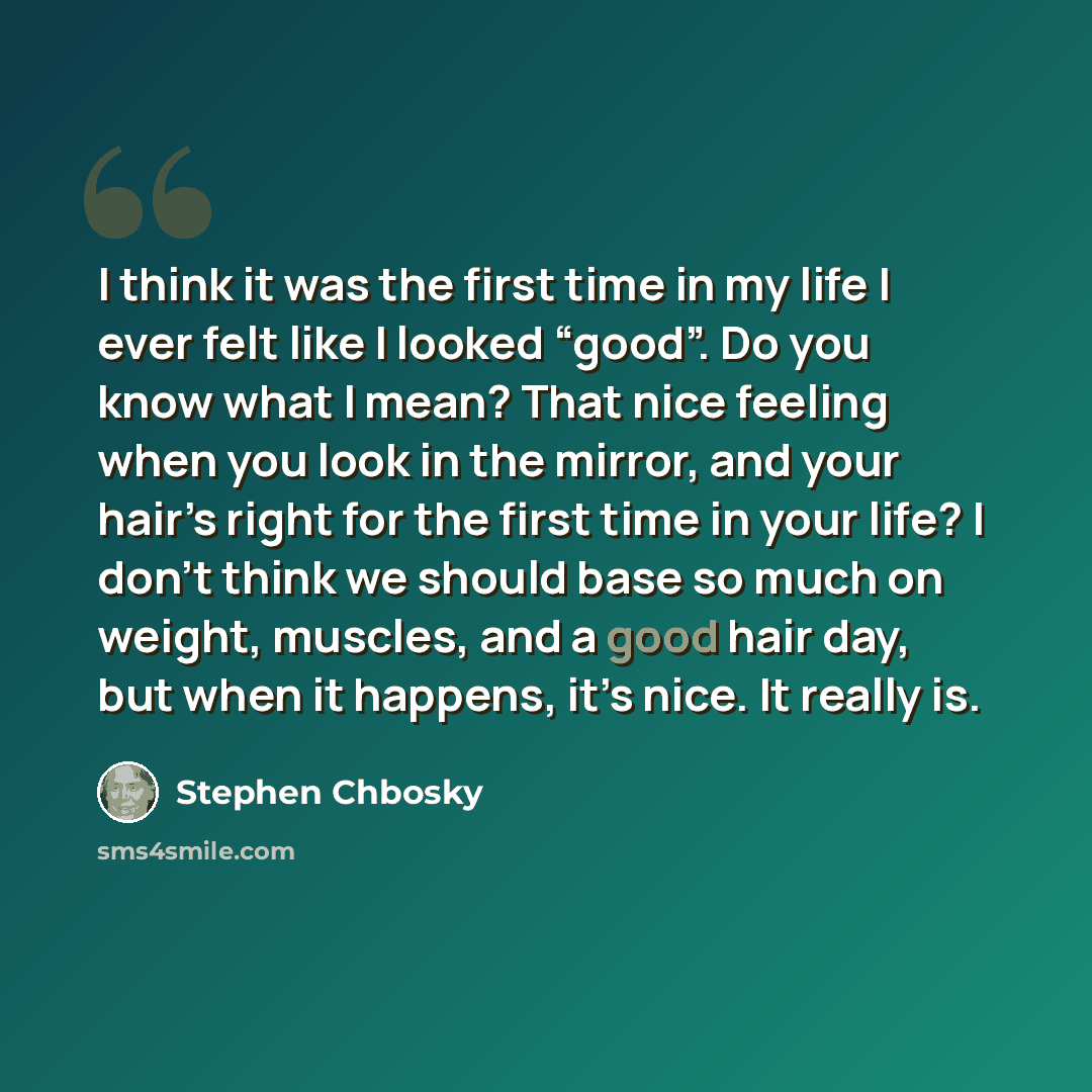 “I think it was the first time in my life I ever felt like I looked “good”. Do you know what I mean? That nice feeling when you look in the mirror, and your hair’s right for the first time in your life? I don’t think we should base so much on weight, muscles, and a good hair day, but when it…” quote by Stephen Chbosky