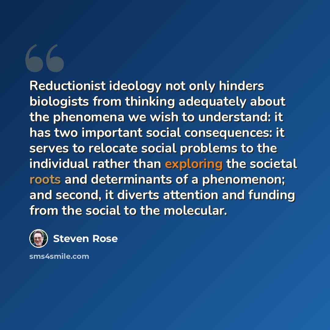 “Reductionist ideology not only hinders biologists from thinking adequately about the phenomena we wish to understand: it has two important social consequences: it serves to relocate social problems to the individual rather than exploring the societal roots and determinants of a phenomenon; and…” quote by Steven Rose