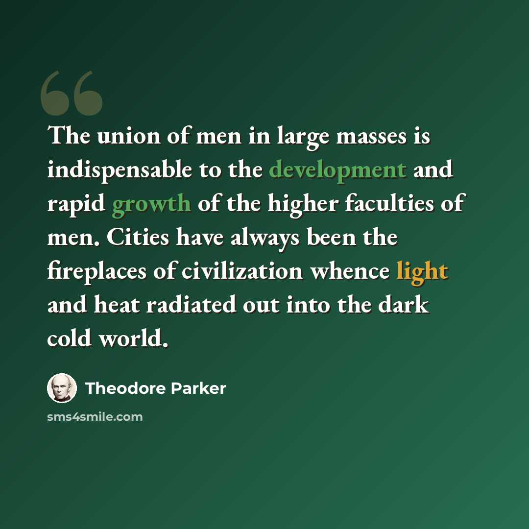 “The union of men in large masses is indispensable to the development and rapid growth of the higher faculties of men. Cities have always been the fireplaces of civilization whence light and heat radiated out into the dark cold world.” quote by Theodore Parker