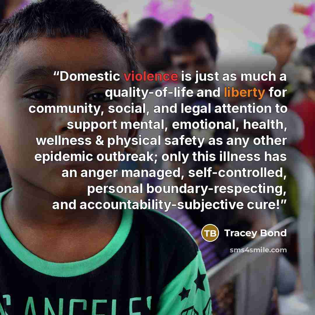 “Domestic violence is just as much a quality-of-life and liberty for community, social, and legal attention to support mental, emotional, health, wellness & physical safety as any other epidemic outbreak; only this illness has an anger managed, self-controlled, personal boundary-respecting, and…” quote by Tracey Bond