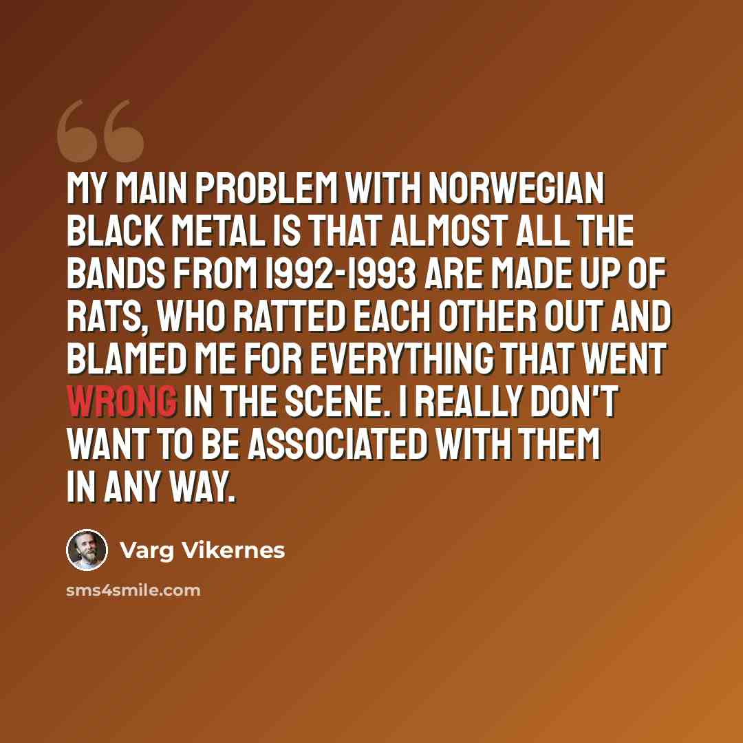 “My main problem with Norwegian Black Metal is that almost all the bands from 1992-1993 are made up of rats, who ratted each other out and blamed me for everything that went wrong in the scene. I really don't want to be associated with them in any way.” quote by Varg Vikernes