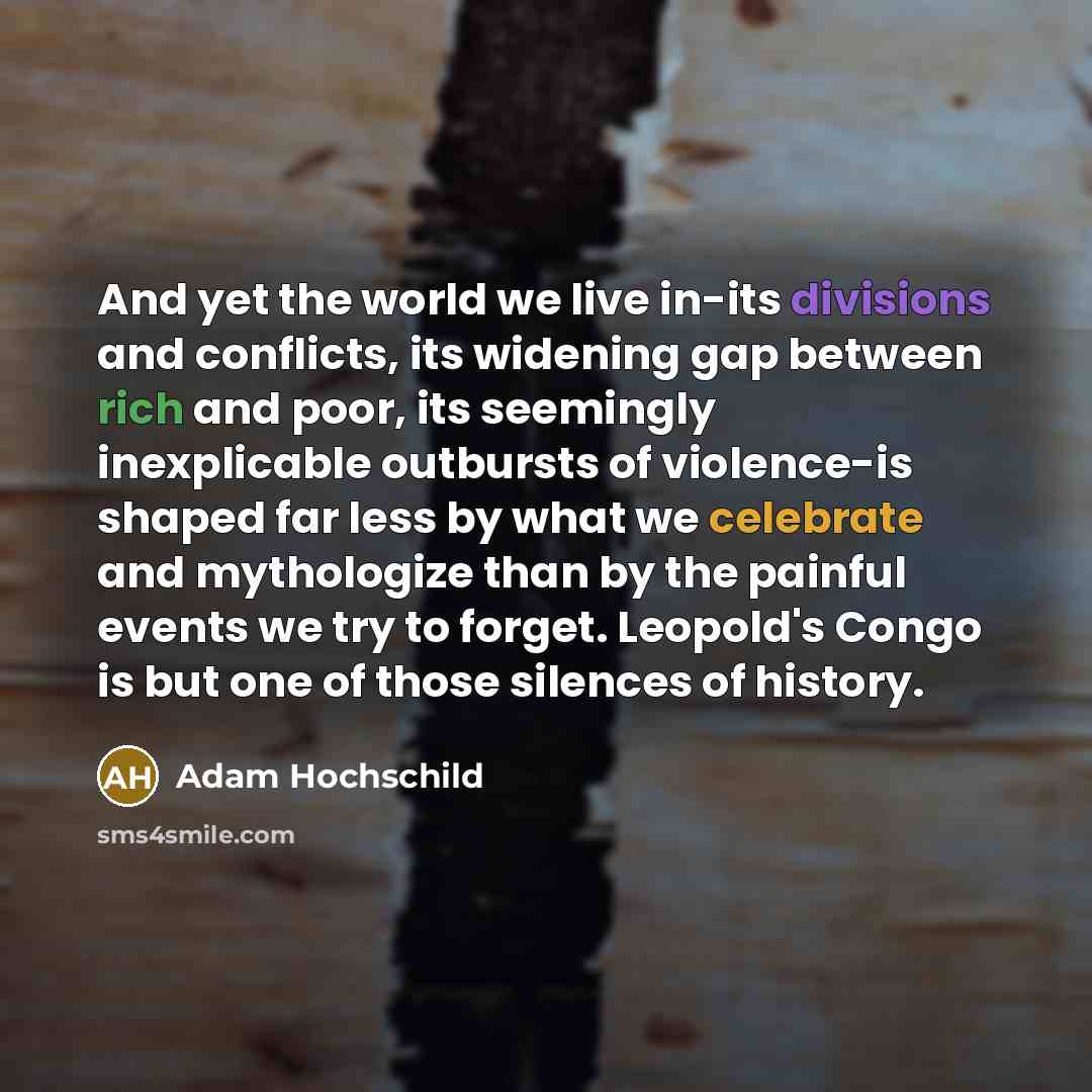 “And yet the world we live in-its divisions and conflicts, its widening gap between rich and poor, its seemingly inexplicable outbursts of violence-is shaped far less by what we celebrate and mythologize than by the painful events we try to forget. Leopold's Congo is but one of those silences of…” quote by Adam Hochschild