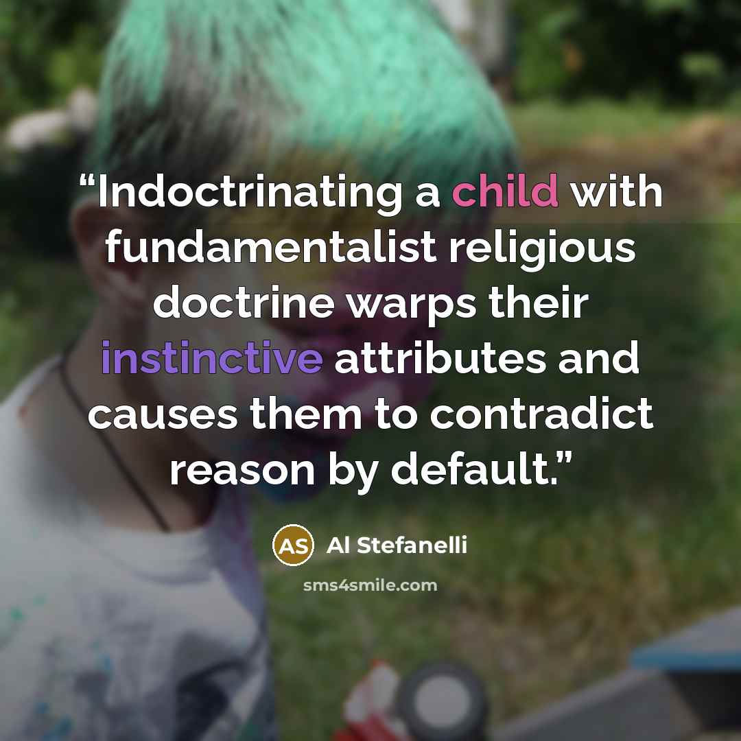 “Indoctrinating a child with fundamentalist religious doctrine warps their instinctive attributes and causes them to contradict reason by default.” quote by Al Stefanelli