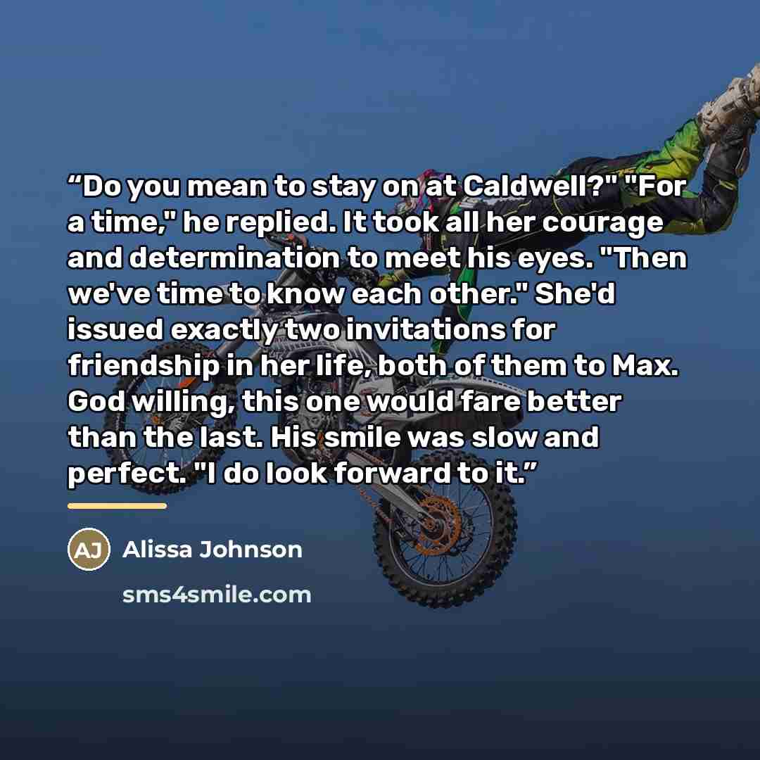 “Do you mean to stay on at Caldwell?" "For a time," he replied. It took all her courage and determination to meet his eyes. "Then we've time to know each other." She'd issued exactly two invitations for friendship in her life, both of them to Max. God willing, this one would fare better than the…” quote by Alissa Johnson