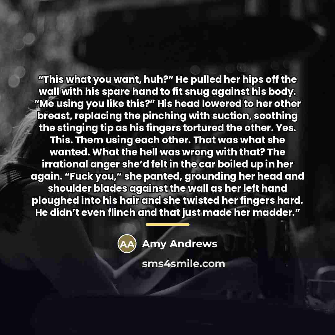 “This what you want, huh?” He pulled her hips off the wall with his spare hand to fit snug against his body. “Me using you like this?” His head lowered to her other breast, replacing the pinching with suction, soothing the stinging tip as his fingers tortured the other. Yes. This. Them using each…” quote by Amy Andrews