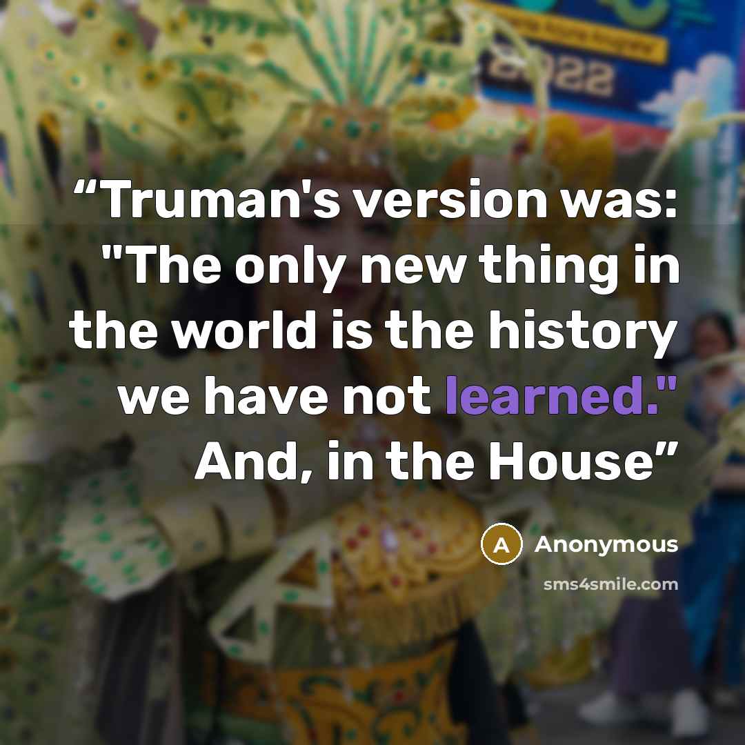 “Truman's version was: "The only new thing in the world is the history we have not learned." And, in the House” quote by Anonymous