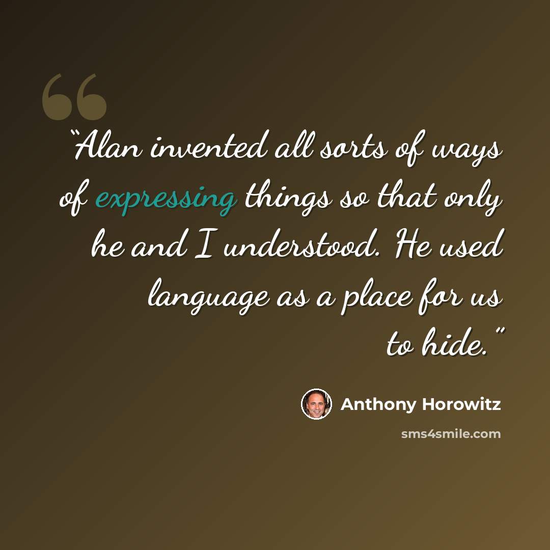“Alan invented all sorts of ways of expressing things so that only he and I understood. He used language as a place for us to hide.” quote by Anthony Horowitz