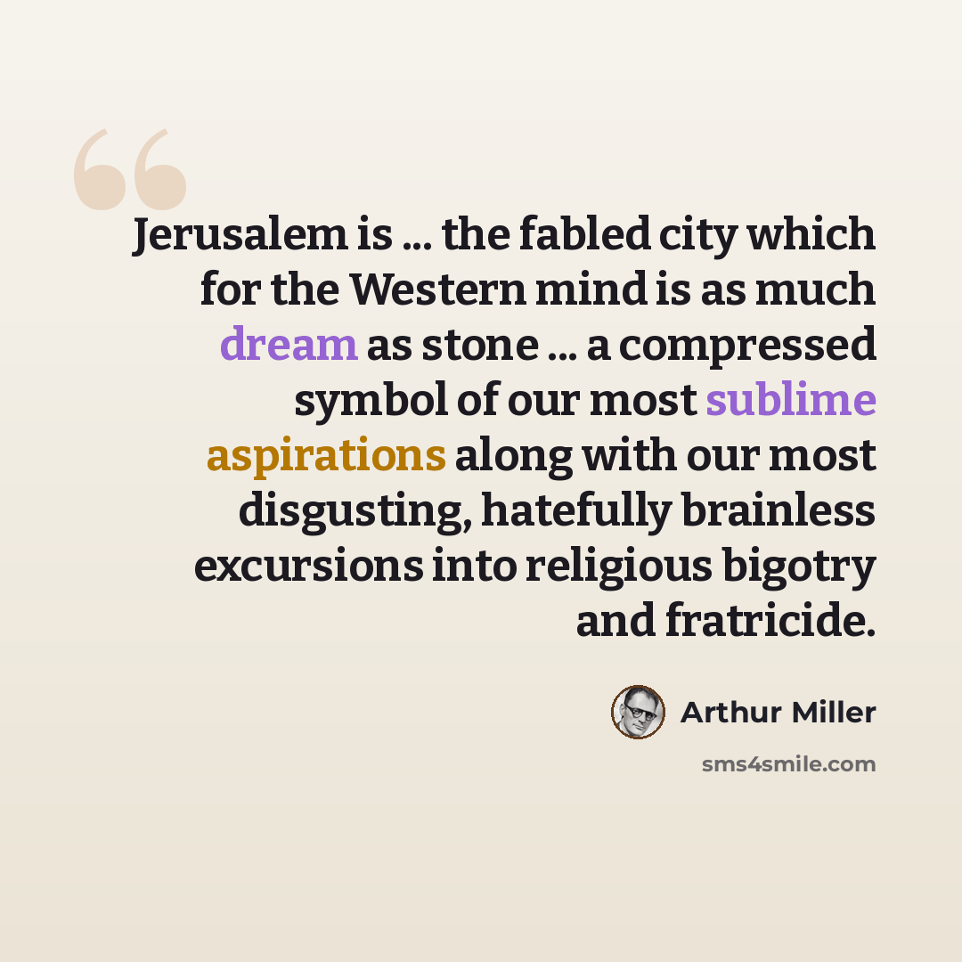 “Jerusalem is ... the fabled city which for the Western mind is as much dream as stone ... a compressed symbol of our most sublime aspirations along with our most disgusting, hatefully brainless excursions into religious bigotry and fratricide.” quote by Arthur Miller