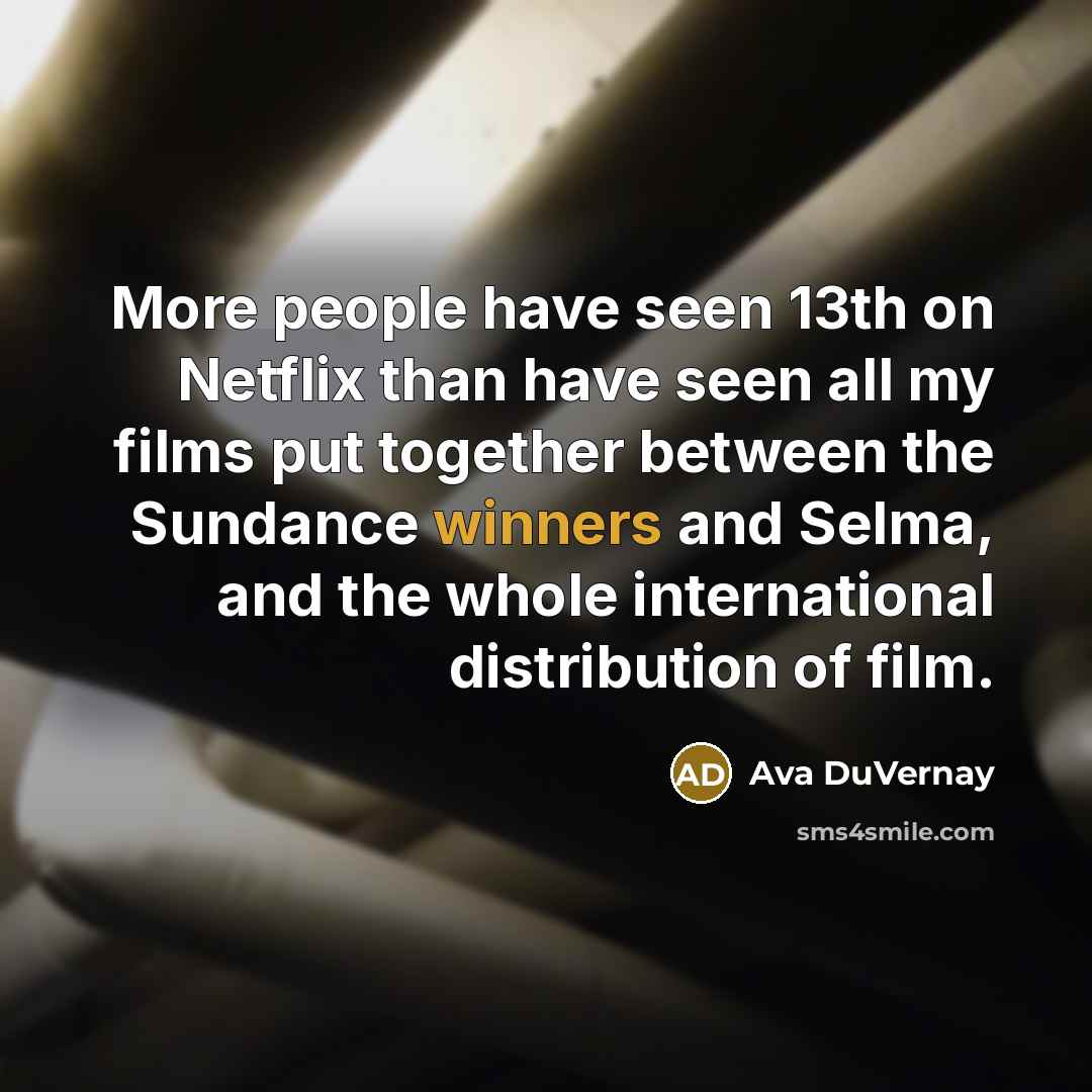 “More people have seen 13th on Netflix than have seen all my films put together between the Sundance winners and Selma, and the whole international distribution of film.” quote by Ava DuVernay