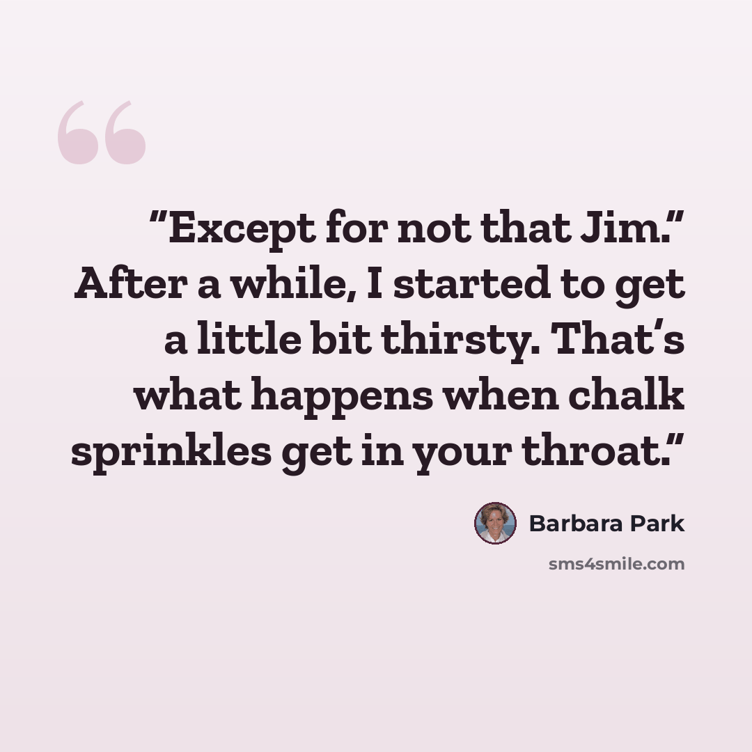“Except for not that Jim.” After a while, I started to get a little bit thirsty. That’s what happens when chalk sprinkles get in your throat.” quote by Barbara Park