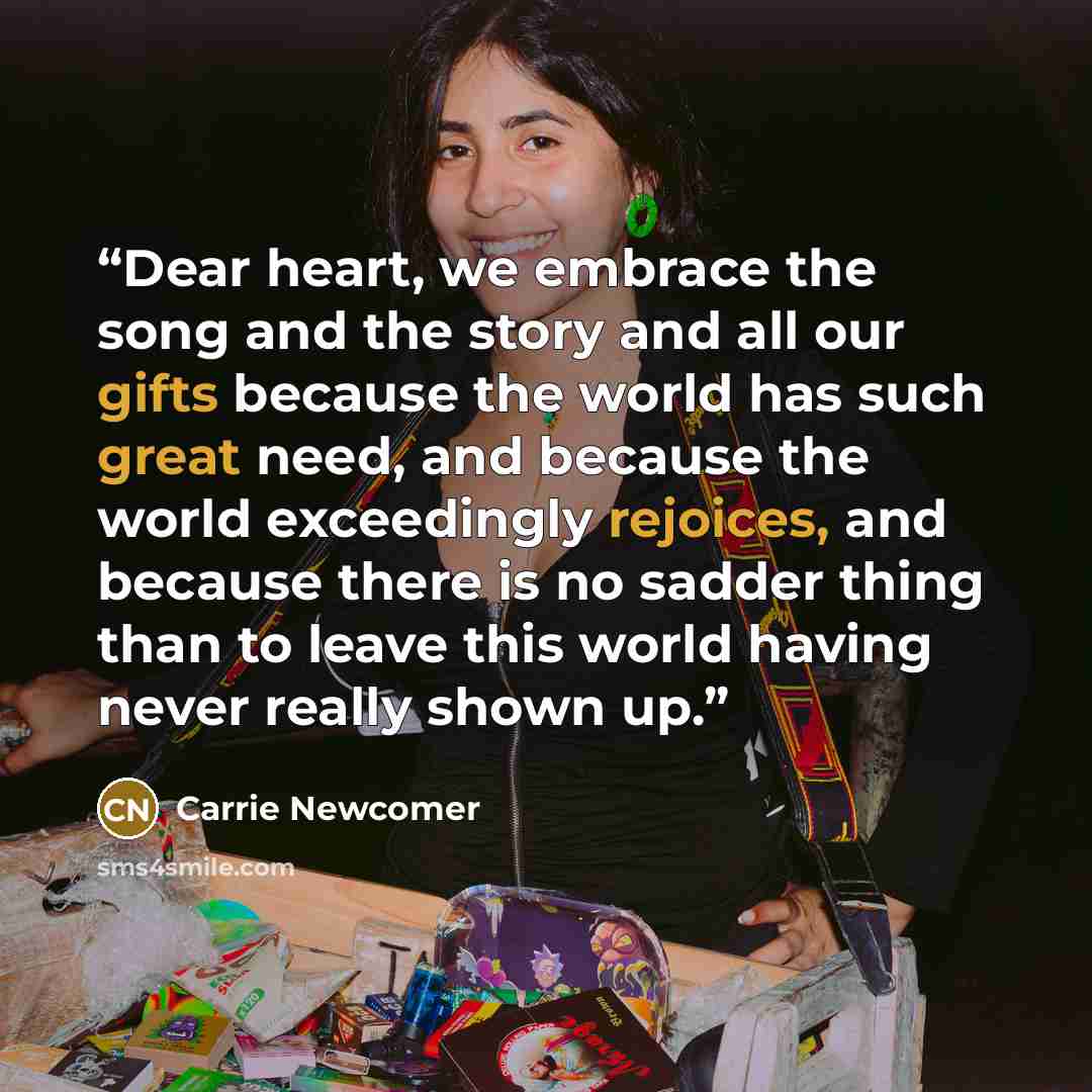 “Dear heart, we embrace the song and the story and all our gifts because the world has such great need, and because the world exceedingly rejoices, and because there is no sadder thing than to leave this world having never really shown up.” quote by Carrie Newcomer